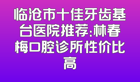 临沧市十佳牙齿基台医院推荐：林春梅口腔诊所性价比高