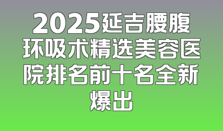 2025延吉腰腹环吸术精选美容医院排名前十名全新爆出
