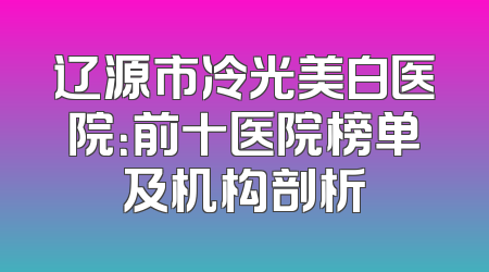 辽源市冷光美白医院：前十医院榜单及机构剖析
