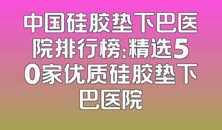 中国硅胶垫下巴医院排行榜：精选50家优质硅胶垫下巴医院