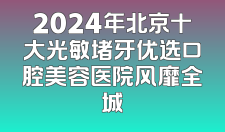 2024年北京十大光敏堵牙优选口腔美容医院风靡全城