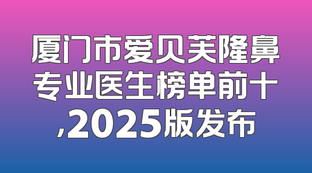 厦门市爱贝芙隆鼻专业医生榜单前十，2025版发布