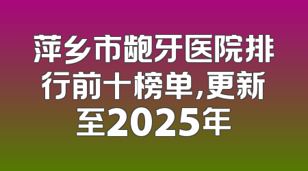 萍乡市龅牙医院排行前十榜单，更新至2025年