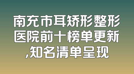 南充市耳矫形整形医院前十榜单更新，知名清单呈现