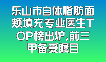 乐山市自体脂肪面颊填充专业医生TOP榜出炉，前三甲备受瞩目