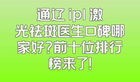 通辽 ipl 激光祛斑医生口碑哪家好？前十位排行榜来了！