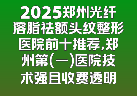 2025郑州光纤溶脂祛额头纹整形医院前十推荐，郑州第（一）医院技术强且收费透明