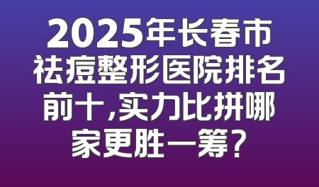 2025年长春市祛痘整形医院排名前十，实力比拼哪家更胜一筹？