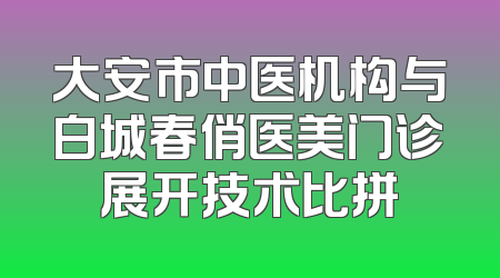 大安市中医机构与白城春俏医美门诊展开技术比拼