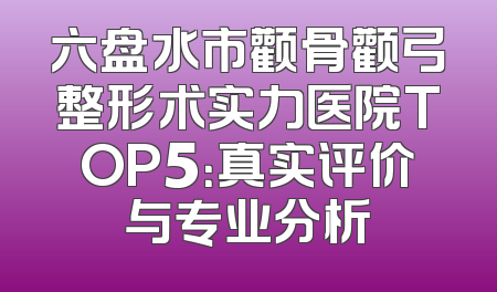 六盘水市颧骨颧弓整形术实力医院TOP5：真实评价与专业分析