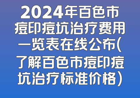 2024年百色市痘印痘坑治疗费用一览表在线公布（了解百色市痘印痘坑治疗标准价格）