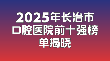 2025年长治市口腔医院前十强榜单揭晓