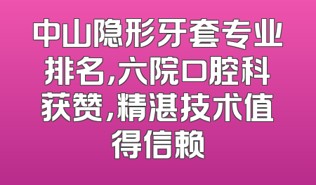 中山隐形牙套专业排名，六院口腔科获赞，精湛技术值得信赖
