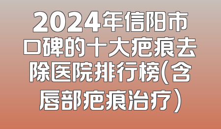 2024年信阳市口碑的十大疤痕去除医院排行榜(含唇部疤痕治疗)