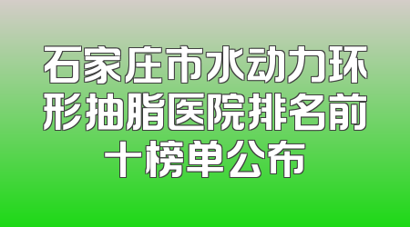 石家庄市水动力环形抽脂医院排名前十榜单公布
