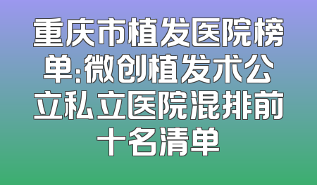 重庆市植发医院榜单：微创植发术公立私立医院混排前十名清单