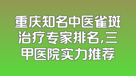 重庆知名中医雀斑治疗专家排名，三甲医院实力推荐