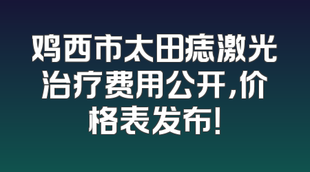 鸡西市太田痣激光治疗费用公开，价格表发布！