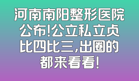 河南南阳整形医院公布！公立私立占比四比三，出圈的都来看看！