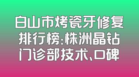 白山市烤瓷牙修复排行榜：株洲晶钻门诊部技术、口碑