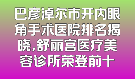 巴彦淖尔市开内眼角手术医院排名揭晓，舒丽宫医疗美容诊所荣登前十