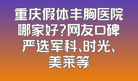 重庆假体丰胸医院哪家好？网友口碑严选军科、时光、美莱等