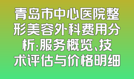青岛市中心医院整形美容外科费用分析：服务概览、技术评估与价格明细