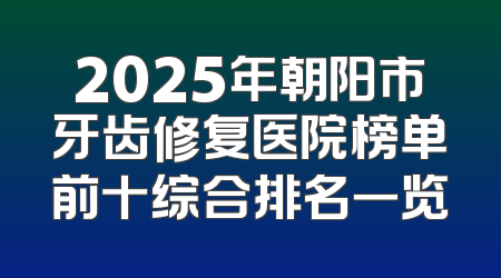 2025年朝阳市牙齿修复医院榜单前十综合排名一览