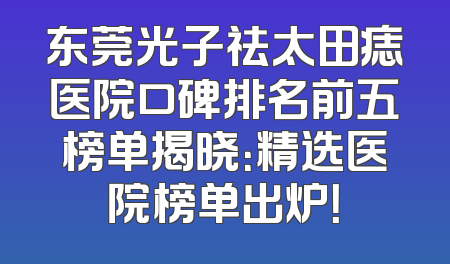 东莞光子祛太田痣医院口碑排名前五榜单揭晓：精选医院榜单出炉！