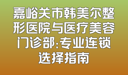 嘉峪关市韩美尔整形医院与医疗美容门诊部：专业连锁选择指南