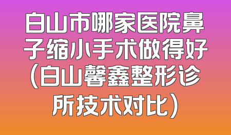 白山市哪家医院鼻子缩小手术做得好（白山馨鑫整形诊所技术对比）