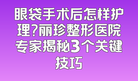 眼袋手术后怎样护理？丽珍整形医院专家揭秘3个关键技巧