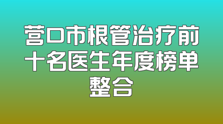 营口市根管治疗前十名医生年度榜单整合