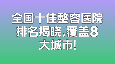 全国十佳整容医院排名揭晓，覆盖8大城市！