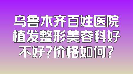 乌鲁木齐百姓医院植发整形美容科好不好？价格如何？