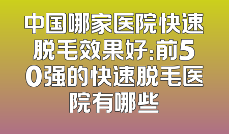 中国哪家医院快速脱毛效果好：前50强的快速脱毛医院有哪些