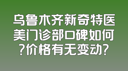 乌鲁木齐新奇特医美门诊部口碑如何？价格有无变动？