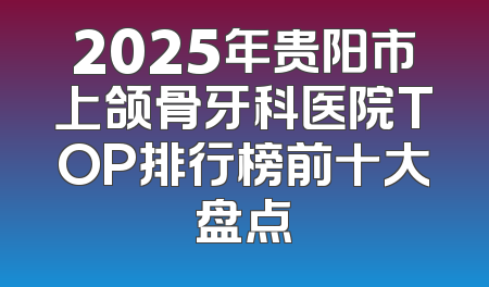 2025年贵阳市上颌骨牙科医院TOP排行榜前十大盘点