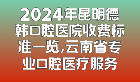2024年昆明德韩口腔医院收费标准一览，云南省专业口腔医疗服务