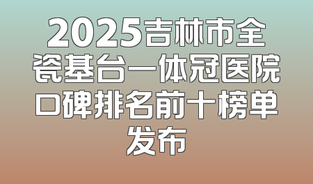 2025吉林市全瓷基台一体冠医院口碑排名前十榜单发布