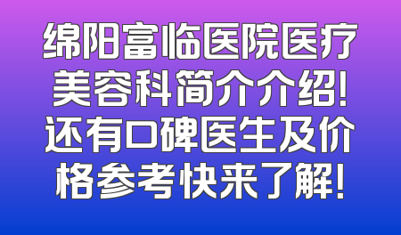 绵阳富临医院医疗美容科简介介绍！还有口碑医生及价格参考快来了解！