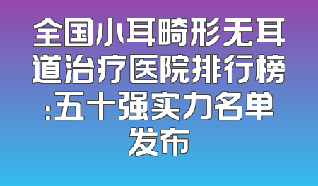 全国小耳畸形无耳道治疗医院排行榜：五十强实力名单发布