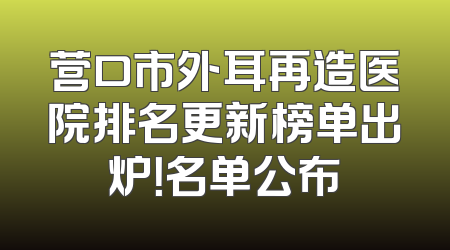 营口市外耳再造医院排名更新榜单出炉！名单公布