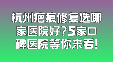 杭州疤痕修复选哪家医院好？5家口碑医院等你来看！