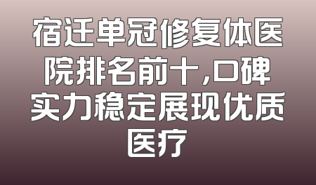 宿迁单冠修复体医院排名前十，口碑实力稳定展现优质医疗