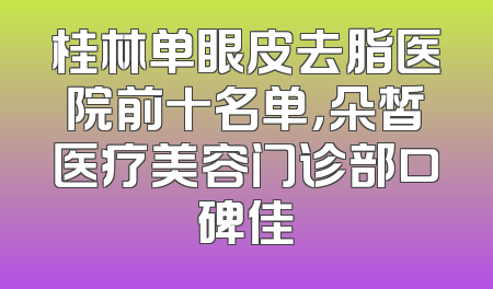 桂林单眼皮去脂医院前十名单，朵皙医疗美容门诊部口碑佳