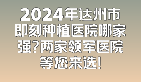2024年达州市即刻种植医院哪家强？两家领军医院等您来选！