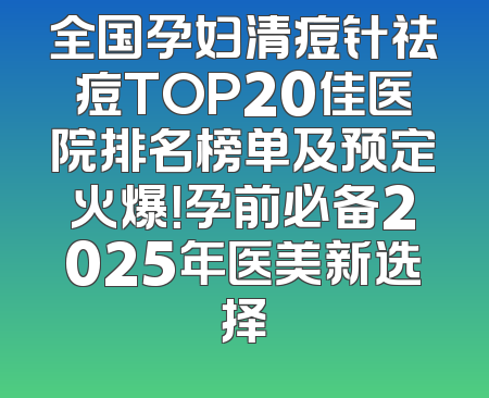 全国孕妇清痘针祛痘TOP20佳医院排名榜单及预定火爆！孕前必备2025年医美新选择