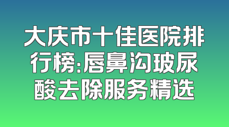 大庆市十佳医院排行榜：唇鼻沟玻尿酸去除服务精选