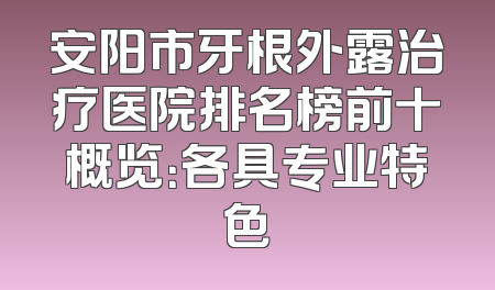 安阳市牙根外露治疗医院排名榜前十概览：各具专业特色